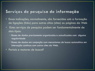 • Essas indicações, normalmente, são fornecidas sob a formação
  de ligações (links) para outros sítios (sites) ou páginas da Web
• Estes serviços de pesquisa podem ser fundamentalmente de
  dois tipos:
   • Bases de dados previamente organizadas e actualizadas com alguma
     regularidade
   • Bases de dados em conjunção com mecanismos de busca automática em
     interacção continua com outros sites da Web.
• Portais e motores de busca?
 