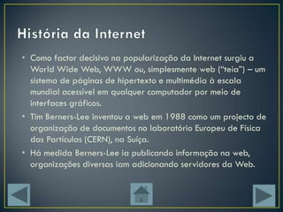 • Como factor decisivo na popularização da Internet surgiu a
  World Wide Web, WWW ou, simplesmente web (“teia”) – um
  sistema de páginas de hipertexto e multimédia à escala
  mundial acessível em qualquer computador por meio de
  interfaces gráficos.
• Tim Berners-Lee inventou a web em 1988 como um projecto de
  organização de documentos no laboratório Europeu de Física
  das Partículas (CERN), na Suíça.
• Há medida Berners-Lee ia publicando informação na web,
  organizações diversas iam adicionando servidores da Web.
 