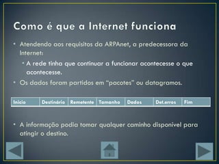 • Atendendo aos requisitos da ARPAnet, a predecessora da
  Internet:
   • A rede tinha que continuar a funcionar acontecesse o que
     acontecesse.
• Os dados foram partidos em “pacotes” ou datagramos.

Inicio   Destinário Remetente Tamanho   Dados   Det.erros   Fim



• A informação podia tomar qualquer caminho disponível para
  atingir o destino.
 
