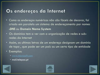 • Como os endereços numéricos não são fáceis de decorar, foi
  criado em paralelo um sistema de endereçamento por nomes
  -DNS ou Domain Name System
• Os domínios tem a ver com a organização de redes e sub-
  redes da Internet
• Assim, as ultimas letras de um endereço designam um domínio
  de topo , que pode ser um país ou um certo tipo de entidade
• Exemplos:
  • www.microsoft.com
  • mail.telepac.pt
 