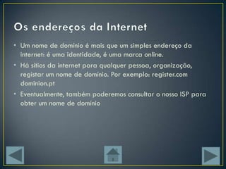 • Um nome de domínio é mais que um simples endereço da
  internet: é uma identidade, é uma marca online.
• Há sítios da internet para qualquer pessoa, organização,
  registar um nome de domínio. Por exemplo: register.com
  dominion.pt
• Eventualmente, também poderemos consultar o nosso ISP para
  obter um nome de domínio
 