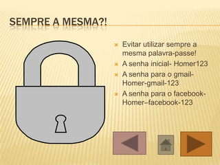SEMPRE A MESMA?!
                      Evitar utilizar sempre a
                       mesma palavra-passe!
                      A senha inicial- Homer123
                      A senha para o gmail-
                       Homer-gmail-123
                      A senha para o facebook-
                       Homer–facebook-123
 