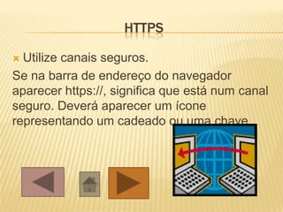 HTTPS

 Utilize canais seguros.
Se na barra de endereço do navegador
aparecer https://, significa que está num canal
seguro. Deverá aparecer um ícone
representando um cadeado ou uma chave
 