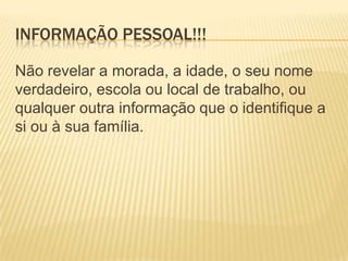 INFORMAÇÃO PESSOAL!!!

Não revelar a morada, a idade, o seu nome
verdadeiro, escola ou local de trabalho, ou
qualquer outra informação que o identifique a
si ou à sua família.
 