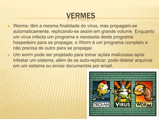 VERMES
   Worms: têm a mesma finalidade do vírus, mas propagam-se
    automaticamente, replicando-se assim em grande volume. Enquanto
    um vírus infecta um programa e necessita deste programa
    hospedeiro para se propagar, o Worm é um programa completo e
    não precisa de outro para se propagar.
   Um worm pode ser projetado para tomar ações maliciosas após
    infestar um sistema, além de se auto-replicar, pode deletar arquivos
    em um sistema ou enviar documentos por email.
 