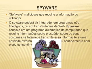 SPYWARE
   “Software” maliciosos que recolhe a informação do
    utilizador
   O spyware poderá vir integrado em programas não
    fidedignos, ou em transferências da Web. Spyware
    consiste em um programa automático de computador, que
    recolhe informações sobre o usuário, sobre os seus
    costumes na Internet e transmite essa informação a uma
    entidade externa na Internet, sem o seu conhecimento nem
    o seu consentimento.
 