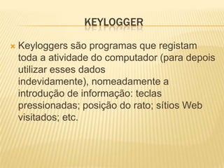 KEYLOGGER

   Keyloggers são programas que registam
    toda a atividade do computador (para depois
    utilizar esses dados
    indevidamente), nomeadamente a
    introdução de informação: teclas
    pressionadas; posição do rato; sítios Web
    visitados; etc.
 