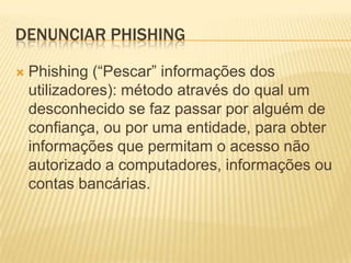 DENUNCIAR PHISHING

   Phishing (“Pescar” informações dos
    utilizadores): método através do qual um
    desconhecido se faz passar por alguém de
    confiança, ou por uma entidade, para obter
    informações que permitam o acesso não
    autorizado a computadores, informações ou
    contas bancárias.
 