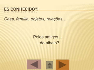 ÉS CONHECIDO?!
Casa, família, objetos, relações…
Pelos amigos…
...do alheio?
 