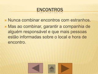 ENCONTROS
 Nunca combinar encontros com estranhos.
 Mas ao combinar, garantir a companhia de
alguém responsável e que mais pessoas
estão informadas sobre o local e hora de
encontro.
 