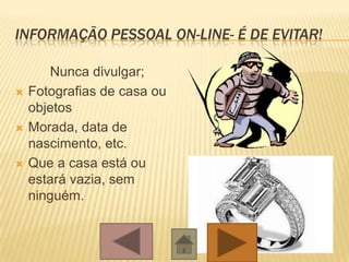 INFORMAÇÃO PESSOAL ON-LINE- É DE EVITAR!
Nunca divulgar;
 Fotografias de casa ou
objetos
 Morada, data de
nascimento, etc.
 Que a casa está ou
estará vazia, sem
ninguém.
 
