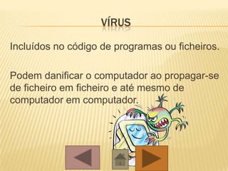 VÍRUS
Incluídos no código de programas ou ficheiros.
Podem danificar o computador ao propagar-se
de ficheiro em ficheiro e até mesmo de
computador em computador.
 