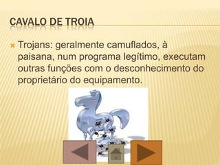 CAVALO DE TROIA
 Trojans: geralmente camuflados, à
paisana, num programa legítimo, executam
outras funções com o desconhecimento do
proprietário do equipamento.
 