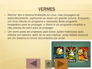 VERMES
 Worms: têm a mesma finalidade do vírus, mas propagam-se
automaticamente, replicando-se assim em grande volume. Enquanto
um vírus infecta um programa e necessita deste programa
hospedeiro para se propagar, o Worm é um programa completo e
não precisa de outro para se propagar.
 Um worm pode ser projetado para tomar ações maliciosas após
infestar um sistema, além de se auto-replicar, pode deletar arquivos
em um sistema ou enviar documentos por email.
 