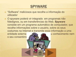 SPYWARE
 “Software” maliciosos que recolhe a informação do
utilizador
 O spyware poderá vir integrado em programas não
fidedignos, ou em transferências da Web. Spyware
consiste em um programa automático de computador, que
recolhe informações sobre o usuário, sobre os seus
costumes na Internet e transmite essa informação a uma
entidade externa na Internet, sem o seu conhecimento nem
o seu consentimento.
 