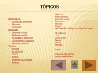 TÓPICOS
 Internet, HOJE
 Transações financeiras
 Compras
 Comunicar
 Precauções
 Senhas e códigos
 Dados pessoais?
 Instalação de programas
 Sítios da Web Fidedignos
 Sempre a mesma!?
 Proteção
 Firewall
 Atualizações
 “Anti”’s
 HTTPS
 Segurança do Windows
 Pop-ups
 CAUTELA
 Nome verdadeiro
 Informação pessoal
 És conhecido
 Encontros
 Anexos
 INFORMAÇÃO PESSOAL ON-LINE- É DE EVITAR!
 AS AMEAÇAS!
• Virús
• Cavalo de troia
• Spyware
• Vermes
• Keylogger
 E-mail
• PARA, CC, BCC E FWD!!!
• DENUNCIAR PHISHING
 