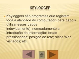 KEYLOGGER
 Keyloggers são programas que registam
toda a atividade do computador (para depois
utilizar esses dados
indevidamente), nomeadamente a
introdução de informação: teclas
pressionadas; posição do rato; sítios Web
visitados; etc.
 