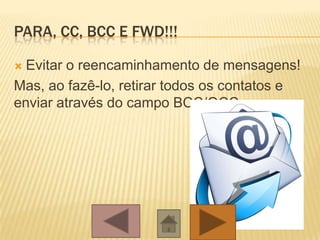 PARA, CC, BCC E FWD!!!
 Evitar o reencaminhamento de mensagens!
Mas, ao fazê-lo, retirar todos os contatos e
enviar através do campo BCC/OCC.
 