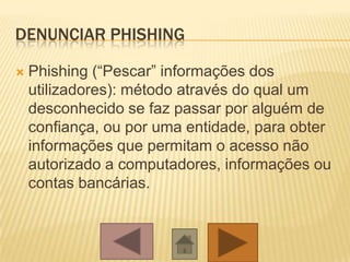 DENUNCIAR PHISHING
 Phishing (“Pescar” informações dos
utilizadores): método através do qual um
desconhecido se faz passar por alguém de
confiança, ou por uma entidade, para obter
informações que permitam o acesso não
autorizado a computadores, informações ou
contas bancárias.
 
