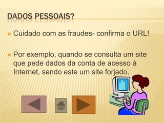 DADOS PESSOAIS?
 Cuidado com as fraudes- confirma o URL!
 Por exemplo, quando se consulta um site
que pede dados da conta de acesso à
Internet, sendo este um site forjado.
 