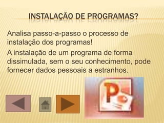 INSTALAÇÃO DE PROGRAMAS?
Analisa passo-a-passo o processo de
instalação dos programas!
A instalação de um programa de forma
dissimulada, sem o seu conhecimento, pode
fornecer dados pessoais a estranhos.
 