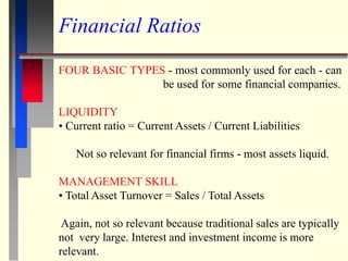 Financial Ratios
FOUR BASIC TYPES - most commonly used for each - can
be used for some financial companies.
LIQUIDITY
• Current ratio = Current Assets / Current Liabilities
Not so relevant for financial firms - most assets liquid.
MANAGEMENT SKILL
• Total Asset Turnover = Sales / Total Assets
Again, not so relevant because traditional sales are typically
not very large. Interest and investment income is more
relevant.
 
