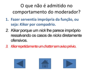O que não é admitido no
comportamento do moderador?
1. Fazer serventia imprópria da função, ou
seja: Kikar por compadrio.
2. Kikar porque um nick lhe parece impróprio
ressalvando os casos de nicks diretamente
ofensivos.
3. Kikarrepetidamenteumchattersemavisoprévio.
 