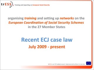 organising training and setting up networks on the
European Coordination of Social Security Schemes
              in the 27 Member States


        Recent ECJ case law
             July 2009 - present
 