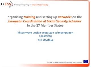 organising training and setting up networks on the
European Coordination of Social Security Schemes
              in the 27 Member States
      Yhteenveto uusien asetusten toimeenpanon
                      haasteista
                     Essi Rentola
 