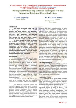 V.Veera Nagireddy, Dr. D.V. Ashok Kumar / International Journal of Engineering Research
                and Applications (IJERA) ISSN: 2248-9622 www.ijera.com
                    Vol. 2, Issue 5, September- October 2012, pp.986-990
      Development Of Islanding Detection Technique For Utility
             Interactive Distributed Generation System

        V.Veera Nagireddy                                           Dr. D.V. Ashok Kumar
             Assistant professor                                                     Professor
                                                                     EEE Department
                                                                           SDIT, Nadyal


ABSTRACT
         Distributed generation (DG) on the               protective relay that is located closest to the faulty
distribution system provides many potential               spot. As a result, a distributed generation tries to
benefits like peak shaving, fuel switching,               supply its power to part of the distribution system
improved power quality and reliability, increased         that has been separated from the utility's power
efficiency,    and     improved      environmental        system. In most cases, this distributed generation
performance. Impacts are steady state voltage             assumes an overloaded condition, where its voltage
rise, increase the fault level, power quality,            and frequency are lowered and it is finally led to
islanding. One of the problem is an islanding.            stoppage. However, though this is a rare case, a
         So many islanding detection techniques           generator (or a group of generators) connected to this
are available, each one having their own                  islanded system is provided with a capacity that is
advantages and drawbacks. A fuzzy rule-based              large enough to feed power to all the loads
passive islanding detection        technique     is       accommodated in the islanded system. When the
implemented in this project. The initial                  loads are fed power only from the distributed
classification model is developed using decision          generations even after the power supply is suspended
tree (DT) which is a crisp algorithm. This                from the power company, such a situation is called an
algorithm is transformed into a fuzzy rule base by        "islanded operation" or "islanding" [2]. They can be
developing fuzzy membership functions (MFs)               broadly classified into two types locally built-in and
from the DT classification boundaries.                    communication based detection schemes. Local
                                                          detection methods detect islanding situations based
Introduction                                              on the information (such as voltage, frequency,
          Distributed generation (DG) generally refers    harmonic. Local Detection methods further divided
to small-scale (typically 1 kW – 50 MW) electric          into passive, active and hybrid techniques.
power generators that produce electricity at a site
close to customers or that are tied to an electric        Technical challenges
distribution system. There are many reasons a                      Distributed generation (DG) is not without
customer may choose to install a distributed              problems. DG faces a series of integration challenges,
generator. DG can be used to generate a customer‟s        but one of the more significant overall problems is
entire electricity supply; for peak shaving (generating   that the electrical distribution and transmission
a portion of a customer‟s electricity onsite to reduce    infrastructure has been designed in a configuration
the amount of electricity purchased during peak price     where few high power generation stations that are
periods); for standby or emergency generation (as a       often distant from their consumers, ”push” electrical
backup to wires owner's power supply); as a green         power onto the many smaller consumers.
power source (using renewable technology); or for
increased reliability.                                    A). Islanding Control
          some remote locations, DG can be less                     Depending on the amount of DG connected
costly as it eliminates the need for expensive            and the strength of the utility power system, the
construction of distribution and/or transmission lines    issues listed above can become substantial problems.
.                                                         Of the challenges with DG, the problem of protection
          The distributed generation systems are          against unplanned islanding is a significant one.
operated in parallel with utility power systems,                    A single line diagram of a power
especially with reverse power flow, the power quality     distribution system is shown in Fig(a) . The
problems become significant. Power quality                substation is the sending end for several feeders
problems include frequency deviation, voltage             where transmission voltage is stepped-down into
fluctuation, harmonics and reliability of the power       distribution voltage level. One of the feeders is
system. In addition, one of important problem is an       shown in detail with many customer connection
islanding protection. A fault occurring in the power      points. An islanding situation can occur in
distribution system is generally cleared by the           distribution system due to operation of an upstream
                                                          breaker, fuse or an automatic sectionalizing switch in


                                                                                                 986 | P a g e
 