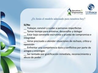 Sí/No
__ Trabajar, convivir y cuidar a personas imperfectas
__ Tomar tiempo para entrenar, desarrollar y delegar
__ Estar bajo constante escrutinio y prueba de compromiso e
integridad
__ Verse precisado a atender situaciones de rechazo, crítica y
oposición
__ Enfrentar una competencia dura y conflictiva por parte de
amigos y enemigos
__ Ser tentado por gratificación inmediata, reconocimiento y
abuso de poder
¿Es Jesús el modelo adecuado para nosotros hoy?
 