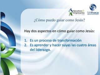 ¿Cómo puedo guiar como Jesús?
Hay dos aspectos en cómo guiar como Jesús:
1. Es un proceso de transformación
2. Es aprender y hacer suyas las cuatro áreas
del liderazgo.
 