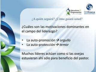 ¿Cuáles son las motivaciones dominantes en
el campo del liderazgo?
• La auto-promoción orgullo
• La auto-protección temor
Muchos líderes actúan como si las ovejas
estuvieran ahí sólo para beneficio del pastor.
¿A quién seguirá? ¿Cómo guiará usted?
 