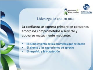 Liderazgo de uno-en-uno
La confianza se expresa primero en corazones
amorosos comprometidos a servirse y
apoyarse mutuamente mediante:
• El cumplimiento de las promesas que se hacen
• El aliento y las expresiones de aprecio
• El respaldo y la aceptación
 