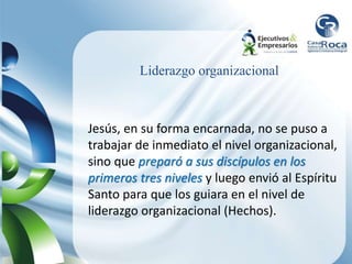 Liderazgo organizacional
Jesús, en su forma encarnada, no se puso a
trabajar de inmediato el nivel organizacional,
sino que preparó a sus discípulos en los
primeros tres niveles y luego envió al Espíritu
Santo para que los guiara en el nivel de
liderazgo organizacional (Hechos).
 