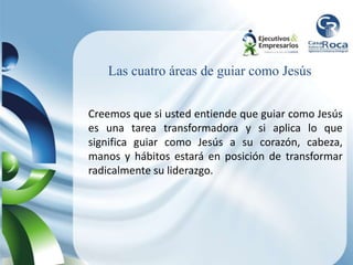 Las cuatro áreas de guiar como Jesús
Creemos que si usted entiende que guiar como Jesús
es una tarea transformadora y si aplica lo que
significa guiar como Jesús a su corazón, cabeza,
manos y hábitos estará en posición de transformar
radicalmente su liderazgo.
 