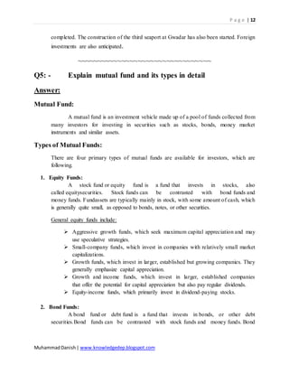 P a g e | 12
MuhammadDanish| www.knowledgedep.blogspot.com
completed. The construction of the third seaport at Gwadar has also been started. Foreign
investments are also anticipated.
~~~~~~~~~~~~~~~~~~~~~~~~~~~~~~~~~
Q5: - Explain mutual fund and its types in detail
Answer:
Mutual Fund:
A mutual fund is an investment vehicle made up of a pool of funds collected from
many investors for investing in securities such as stocks, bonds, money market
instruments and similar assets.
Types of Mutual Funds:
There are four primary types of mutual funds are available for investors, which are
following.
1. Equity Funds:
A stock fund or equity fund is a fund that invests in stocks, also
called equitysecurities. Stock funds can be contrasted with bond funds and
money funds. Fundassets are typically mainly in stock, with some amount of cash, which
is generally quite small, as opposed to bonds, notes, or other securities.
General equity funds include:
 Aggressive growth funds, which seek maximum capital appreciation and may
use speculative strategies.
 Small-company funds, which invest in companies with relatively small market
capitalizations.
 Growth funds, which invest in larger, established but growing companies. They
generally emphasize capital appreciation.
 Growth and income funds, which invest in larger, established companies
that offer the potential for capital appreciation but also pay regular dividends.
 Equity-income funds, which primarily invest in dividend-paying stocks.
2. Bond Funds:
A bond fund or debt fund is a fund that invests in bonds, or other debt
securities.Bond funds can be contrasted with stock funds and money funds. Bond
 