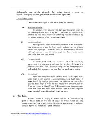 P a g e | 13
MuhammadDanish| www.knowledgedep.blogspot.com
fundstypically pay periodic dividends that include interest payments on
the fund's underlying securities plus periodic realized capital appreciation.
Types of Bond Funds:
There are three basic types of bond funds, which are following;
(i) Government Bonds:
Government bonds funds invest in debt securities that are issued by
the Pakistan government and its agencies. These funds are regarded as the
safest of the bond funds because the underlying securities are backed by
the full faith and credit of the Pakistan government.
(ii) Municipals Bonds:
Municipal bond funds invest in debt securities issued by state and
local governments to pay for local public projects, such as bridges,
schools, and highways. These bond funds are popular among investors
with high incomes because they are exempt from federal taxes and, in
some cases, from state taxes as well.
(iii) Corporate Bonds:
Corporate bond funds are comprised of bonds issued by
corporations. Any government institution does not back the bonds in a
corporate bond fund. Thus, it is more likely that the underlying bonds
could default if the companies that issue them run into financial trouble.
(iv) Other Bonds:
There are many other types of bond funds. Zero-coupon bond
funds invest in zero coupon bonds; international bond funds invest in
bonds issued by foreign governments and corporations; convertible
securities funds invest in bonds that may be converted into stock. Finally,
if you are looking to diversify your holdings even more, there are multi-
sector bond funds that invest in all different types of bonds: corporate
bonds, municipal bonds, international bonds and so on.
3. Hybrid Funds:
A hybrid fund is a category of mutual fund that is characterized by
portfolio that is made up of a mix of stocks and bonds, which can vary
proportionally over time or remain fixed. Morningstar separates hybrid funds into
domestic hybrid and international hybrid categories.
 