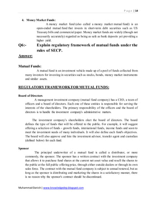 P a g e | 14
MuhammadDanish| www.knowledgedep.blogspot.com
4. Money Market Funds:
A money market fund (also called a money market mutual fund) is an
open-ended mutual fund that invests in short-term debt securities such as US
Treasury bills and commercial paper. Money market funds are widely (though not
necessarily accurately) regarded as being as safe as bank deposits yet providing a
higher yield.
Q6:- Explain regulatory framework of mutual funds under the
rules of SECP.
Answer:
Mutual Funds:
A mutual fund is an investment vehicle made up of a pool of funds collected from
many investors for investing in securities such as stocks, bonds, money market instruments
and similar assets.
REGULATORY FRAMEWORKFOR MUTUAL FUNDS:
Board of Directors
A management investment company (mutual fund company) has a CEO, a team of
officers and a board of directors. Each one of these entities is responsible for serving the
interests of the shareholders. The primary responsibility of the officers and the board of
directors is to handle the investment company's administrative matters.
The investment company’s shareholders elect the board of directors. The board
defines the type of funds that will be offered to the public. For example, it will suggest
offering a selection of funds - growth funds, international funds, income funds and soon to
meet the investment needs of many individuals. It will also define each fund's objectives.
The board will also approve and hire the investment advisor, transfer agent and custodian
(defined below) for each fund.
Sponsor
The principal underwriter of a mutual fund is called a distributor, or more
commonly, the sponsor. The sponsor has a written contract with the investment company
that allows it to purchase fund shares at the current net asset value and resell the shares to
the public at the full public offering price, through either outside dealers or through its own
sales force. The contract with the mutual fund company is subject to annual renewal, but as
long as the sponsor is distributing and marketing the shares in a satisfactory manner, there
is no reason why the sponsor's contract should be discontinued.
 
