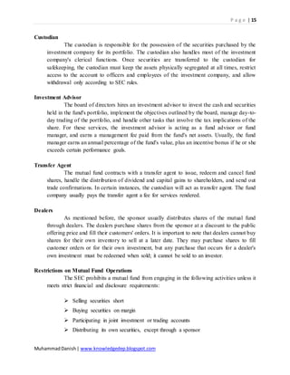 P a g e | 15
MuhammadDanish| www.knowledgedep.blogspot.com
Custodian
The custodian is responsible for the possession of the securities purchased by the
investment company for its portfolio. The custodian also handles most of the investment
company's clerical functions. Once securities are transferred to the custodian for
safekeeping, the custodian must keep the assets physically segregated at all times, restrict
access to the account to officers and employees of the investment company, and allow
withdrawal only according to SEC rules.
Investment Advisor
The board of directors hires an investment advisor to invest the cash and securities
held in the fund's portfolio, implement the objectives outlined by the board, manage day-to-
day trading of the portfolio, and handle other tasks that involve the tax implications of the
share. For these services, the investment advisor is acting as a fund advisor or fund
manager, and earns a management fee paid from the fund's net assets. Usually, the fund
manager earns an annual percentage of the fund's value, plus an incentive bonus if he or she
exceeds certain performance goals.
Transfer Agent
The mutual fund contracts with a transfer agent to issue, redeem and cancel fund
shares, handle the distribution of dividend and capital gains to shareholders, and send out
trade confirmations. In certain instances, the custodian will act as transfer agent. The fund
company usually pays the transfer agent a fee for services rendered.
Dealers
As mentioned before, the sponsor usually distributes shares of the mutual fund
through dealers. The dealers purchase shares from the sponsor at a discount to the public
offering price and fill their customers' orders. It is important to note that dealers cannot buy
shares for their own inventory to sell at a later date. They may purchase shares to fill
customer orders or for their own investment, but any purchase that occurs for a dealer's
own investment must be redeemed when sold; it cannot be sold to an investor.
Restrictions on Mutual Fund Operations
The SEC prohibits a mutual fund from engaging in the following activities unless it
meets strict financial and disclosure requirements:
 Selling securities short
 Buying securities on margin
 Participating in joint investment or trading accounts
 Distributing its own securities, except through a sponsor
 