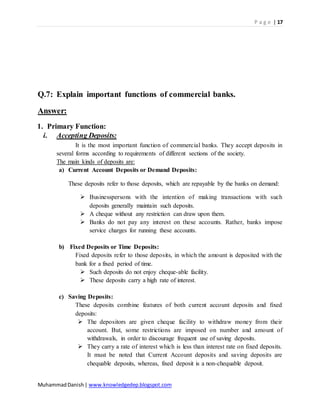 P a g e | 17
MuhammadDanish| www.knowledgedep.blogspot.com
Q.7: Explain important functions of commercial banks.
Answer:
1. Primary Function:
i. Accepting Deposits:
It is the most important function of commercial banks. They accept deposits in
several forms according to requirements of different sections of the society.
The main kinds of deposits are:
a) Current Account Deposits or Demand Deposits:
These deposits refer to those deposits, which are repayable by the banks on demand:
 Businesspersons with the intention of making transactions with such
deposits generally maintain such deposits.
 A cheque without any restriction can draw upon them.
 Banks do not pay any interest on these accounts. Rather, banks impose
service charges for running these accounts.
b) Fixed Deposits or Time Deposits:
Fixed deposits refer to those deposits, in which the amount is deposited with the
bank for a fixed period of time.
 Such deposits do not enjoy cheque-able facility.
 These deposits carry a high rate of interest.
c) Saving Deposits:
These deposits combine features of both current account deposits and fixed
deposits:
 The depositors are given cheque facility to withdraw money from their
account. But, some restrictions are imposed on number and amount of
withdrawals, in order to discourage frequent use of saving deposits.
 They carry a rate of interest which is less than interest rate on fixed deposits.
It must be noted that Current Account deposits and saving deposits are
chequable deposits, whereas, fixed deposit is a non-chequable deposit.
 