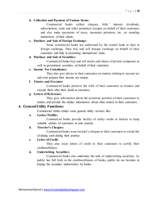 P a g e | 19
MuhammadDanish| www.knowledgedep.blogspot.com
b. Collection and Payment of Various Items:
Commercial banks collect cheques, bills,’ interest, dividends,
subscriptions, rents and other periodical receipts on behalf of their customers
and also make payments of taxes, insurance premium, etc. on standing
instructions of their clients.
c. Purchase and Sale of Foreign Exchange:
Some commercial banks are authorized by the central bank to deal in
foreign exchange. They buy and sell foreign exchange on behalf of their
customers and help in promoting international trade.
d. Purchase and Sale of Securities:
Commercial banks buy and sell stocks and shares of private companies as
well as government securities on behalf of their customers.
e. Income Tax Consultancy:
They also give advice to their customers on matters relating to income tax
and even prepare their income tax returns.
f. Trustee and Executor:
Commercial banks preserve the wills of their customers as trustees and
execute them after their death as executors.
g. Letters of Reference:
They give information about the economic position of their customers to
traders and provide the similar information about other traders to their customers.
4. GeneralUtility Functions:
Commercial banks render some general utility services like:
a. Locker Facility:
Commercial banks provide facility of safety vaults or lockers to keep
valuable articles of customers in safe custody.
b. Traveler’s Cheques:
Commercial banks issue traveler’s cheques to their customers to avoid risk
of taking cash during their journey.
c. Letter of Credit:
They also issue letters of credit to their customers to certify their
creditworthiness.
d. Underwriting Securities:
Commercial banks also undertake the task of underwriting securities. As
public has full faith in the creditworthiness of banks, public do not hesitate in
buying the securities underwritten by banks.
 