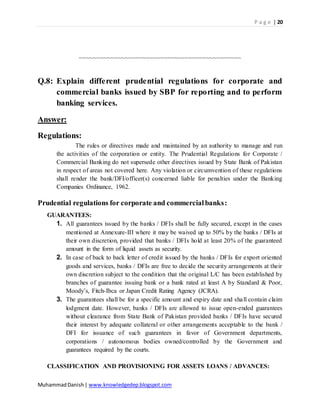 P a g e | 20
MuhammadDanish| www.knowledgedep.blogspot.com
~~~~~~~~~~~~~~~~~~~~~~~~~~~~~~~~~~~~~~~~~~~~~~
Q.8: Explain different prudential regulations for corporate and
commercial banks issued by SBP for reporting and to perform
banking services.
Answer:
Regulations:
The rules or directives made and maintained by an authority to manage and run
the activities of the corporation or entity. The Prudential Regulations for Corporate /
Commercial Banking do not supersede other directives issued by State Bank of Pakistan
in respect of areas not covered here. Any violation or circumvention of these regulations
shall render the bank/DFI/officer(s) concerned liable for penalties under the Banking
Companies Ordinance, 1962.
Prudential regulations for corporate and commercialbanks:
GUARANTEES:
1. All guarantees issued by the banks / DFIs shall be fully secured, except in the cases
mentioned at Annexure-III where it may be waived up to 50% by the banks / DFIs at
their own discretion, provided that banks / DFIs hold at least 20% of the guaranteed
amount in the form of liquid assets as security.
2. In case of back to back letter of credit issued by the banks / DFIs for export oriented
goods and services, banks / DFIs are free to decide the security arrangements at their
own discretion subject to the condition that the original L/C has been established by
branches of guarantee issuing bank or a bank rated at least A by Standard & Poor,
Moody’s, Fitch-Ibca or Japan Credit Rating Agency (JCRA).
3. The guarantees shall be for a specific amount and expiry date and shall contain claim
lodgment date. However, banks / DFIs are allowed to issue open-ended guarantees
without clearance from State Bank of Pakistan provided banks / DFIs have secured
their interest by adequate collateral or other arrangements acceptable to the bank /
DFI for issuance of such guarantees in favor of Government departments,
corporations / autonomous bodies owned/controlled by the Government and
guarantees required by the courts.
CLASSIFICATION AND PROVISIONING FOR ASSETS LOANS / ADVANCES:
 