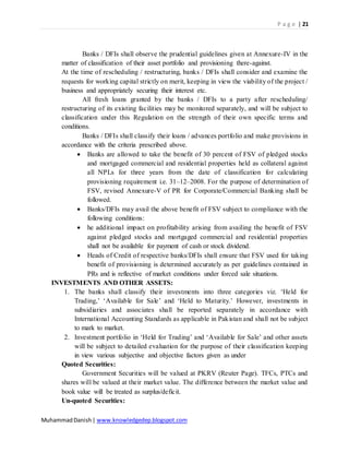 P a g e | 21
MuhammadDanish| www.knowledgedep.blogspot.com
Banks / DFIs shall observe the prudential guidelines given at Annexure-IV in the
matter of classification of their asset portfolio and provisioning there-against.
At the time of rescheduling / restructuring, banks / DFIs shall consider and examine the
requests for working capital strictly on merit, keeping in view the viability of the project /
business and appropriately securing their interest etc.
All fresh loans granted by the banks / DFIs to a party after rescheduling/
restructuring of its existing facilities may be monitored separately, and will be subject to
classification under this Regulation on the strength of their own specific terms and
conditions.
Banks / DFIs shall classify their loans / advances portfolio and make provisions in
accordance with the criteria prescribed above.
 Banks are allowed to take the benefit of 30 percent of FSV of pledged stocks
and mortgaged commercial and residential properties held as collateral against
all NPLs for three years from the date of classification for calculating
provisioning requirement i.e. 31–12–2008. For the purpose of determination of
FSV, revised Annexure-V of PR for Corporate/Commercial Banking shall be
followed.
 Banks/DFIs may avail the above benefit of FSV subject to compliance with the
following conditions:
 he additional impact on profitability arising from availing the benefit of FSV
against pledged stocks and mortgaged commercial and residential properties
shall not be available for payment of cash or stock dividend.
 Heads of Credit of respective banks/DFIs shall ensure that FSV used for taking
benefit of provisioning is determined accurately as per guidelines contained in
PRs and is reflective of market conditions under forced sale situations.
INVESTMENTS AND OTHER ASSETS:
1. The banks shall classify their investments into three categories viz. ‘Held for
Trading,’ ‘Available for Sale’ and ‘Held to Maturity.’ However, investments in
subsidiaries and associates shall be reported separately in accordance with
International Accounting Standards as applicable in Pakistan and shall not be subject
to mark to market.
2. Investment portfolio in ‘Held for Trading’ and ‘Available for Sale’ and other assets
will be subject to detailed evaluation for the purpose of their classification keeping
in view various subjective and objective factors given as under
Quoted Securities:
Government Securities will be valued at PKRV (Reuter Page). TFCs, PTCs and
shares will be valued at their market value. The difference between the market value and
book value will be treated as surplus/deficit.
Un-quoted Securities:
 