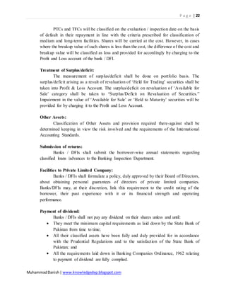 P a g e | 22
MuhammadDanish| www.knowledgedep.blogspot.com
PTCs and TFCs will be classified on the evaluation / inspection date on the basis
of default in their repayment in line with the criteria prescribed for classification of
medium and long-term facilities. Shares will be carried at the cost. However, in cases
where the breakup value of such shares is less than the cost, the difference of the cost and
breakup value will be classified as loss and provided for accordingly by charging to the
Profit and Loss account of the bank / DFI.
Treatment of Surplus/deficit:
The measurement of surplus/deficit shall be done on portfolio basis. The
surplus/deficit arising as a result of revaluation of ‘Held for Trading’ securities shall be
taken into Profit & Loss Account. The surplus/deficit on revaluation of ‘Available for
Sale’ category shall be taken to “Surplus/Deficit on Revaluation of Securities.”
Impairment in the value of ‘Available for Sale’ or ‘Held to Maturity’ securities will be
provided for by charging it to the Profit and Loss Account.
Other Assets:
Classification of Other Assets and provision required there-against shall be
determined keeping in view the risk involved and the requirements of the International
Accounting Standards.
Submission of returns:
Banks / DFIs shall submit the borrower-wise annual statements regarding
classified loans /advances to the Banking Inspection Department.
Facilities to Private Limited Company:
Banks / DFIs shall formulate a policy, duly approved by their Board of Directors,
about obtaining personal guarantees of directors of private limited companies.
Banks/DFIs may, at their discretion, link this requirement to the credit rating of the
borrower, their past experience with it or its financial strength and operating
performance.
Payment of dividend:
Banks / DFIs shall not pay any dividend on their shares unless and until:
 They meet the minimum capital requirements as laid down by the State Bank of
Pakistan from time to time;
 All their classified assets have been fully and duly provided for in accordance
with the Prudential Regulations and to the satisfaction of the State Bank of
Pakistan; and
 All the requirements laid down in Banking Companies Ordinance, 1962 relating
to payment of dividend are fully complied.
 