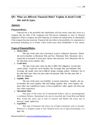P a g e | 23
MuhammadDanish| www.knowledgedep.blogspot.com
Q9:- What are different Financial Risks? Explain in detail Credit
risk and its types.
Answer:
FinancialRisks:
Financial risk is the possibility that shareholders will lose money when they invest in a
company that has debt, if the company's cash flow proves inadequate to meet its financial
obligations. When a company uses debt financing, its creditors are repaid before its shareholders
if the company becomes insolvent. Financial risk also refers to the possibility of a corporation or
government defaulting on its bonds, which would cause those bondholders to lose money.
Types of FinancialRisks:
1. Market Risk:
This type of risk arises due to movement in prices of financial instrument. Market
risk can be classified as Directional Risk and Non - Directional Risk. Directional risk is
caused due to movement in stock price, interest rates and more. Non- Directional risk on
the other hand can be volatility risks.
2. Credit Risk:
This type of risk arises when one fails to fulfill their obligations towards their
counter parties. Credit risk can be classified into Sovereign Risk and Settlement Risk.
Sovereign risk usually arises due to difficult foreign exchange policies. Settlement risk on
the other hand arises when one party makes the payment while the other party fails to
fulfill the obligations.
3. Liquidity Risk:
This type of risk arises out of inability to execute transactions. Liquidity risk can
be classified into Asset Liquidity Risk and Funding Liquidity Risk. Asset Liquidity risk
arises either due to insufficient buyers or due to insufficient sellers against sell orders and
buys orders respectively.
4. Operational Risk:
This type of risk arises out of operational failures such as mismanagement
or technical failures. Operational risk can be classified into Fraud Risk and Model
Risk. Fraud risk arises due to lack of controls and Model risk arises due to
incorrect model application.
5. Legal Risk:
This type of financial risk arises out of legal constraints such as lawsuits.
Whenever a company needs to face financial loses out of legal proceedings, it is
legal risk.
 