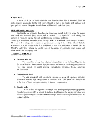 P a g e | 24
MuhammadDanish| www.knowledgedep.blogspot.com
Credit risk:
A credit risk is the risk of default on a debt that may arise from a borrower failing to
make required payments. In the first resort, the risk is that of the lender and includes lost
principal and interest, disruption to cash flows, and increased collection costs.
How is credit risk assessed?
Credit risks are calculated based on the borrowers' overall ability to repay. To assess
credit risk on a consumer loan, lenders look at the five C's: an applicant's credit history, his
capacity to repay, his capital, the loan's conditions and associated collateral.
Similarly, if an investor is thinking about buying a bond, he looks at the credit rating of the bond.
If it has a low rating, the company or government issuing it has a high risk of default.
Conversely, if it has a high rating, it is considered to be a safe investment. Agencies such as
Moody's and Fitch evaluate the credit risks of thousands of corporate bond issuers and
municipalities on an ongoing basis.
Types of Credit Risk:
1. Credit default risk:
The risk of loss arising from a debtor being unlikely to pay its loan obligations in
full or the debtor is more than 90 days past due on any material credit obligation; default
risk may impact all credit-sensitive transactions, including loans, securities
and derivatives.
2. Concentration risk:
The risk associated with any single exposure or group of exposures with the
potential to produce large enough losses to threaten a bank's core operations. It may arise
in the form of single name concentration or industry concentration.
3. Country risk:
The risk of loss arising from a sovereign state freezing foreign currency payments
(transfer/conversion risk) or when it defaults on its obligations (sovereign risk); this type
of risk is prominently associated with the country's macroeconomic performance and its
political stability.
~~~~~~~~~~~~~~~~~~~~~~~~~~~~~~~~~~~~~~
 