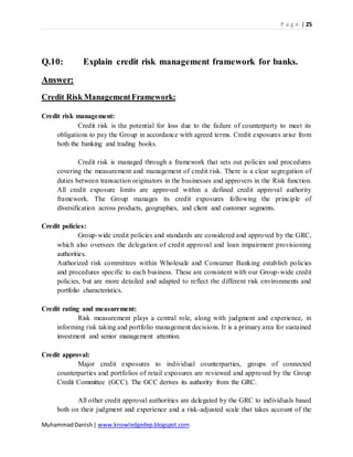 P a g e | 25
MuhammadDanish| www.knowledgedep.blogspot.com
Q.10: Explain credit risk management framework for banks.
Answer:
Credit Risk ManagementFramework:
Credit risk management:
Credit risk is the potential for loss due to the failure of counterparty to meet its
obligations to pay the Group in accordance with agreed terms. Credit exposures arise from
both the banking and trading books.
Credit risk is managed through a framework that sets out policies and procedures
covering the measurement and management of credit risk. There is a clear segregation of
duties between transaction originators in the businesses and approvers in the Risk function.
All credit exposure limits are approved within a defined credit approval authority
framework. The Group manages its credit exposures following the principle of
diversification across products, geographies, and client and customer segments.
Credit policies:
Group-wide credit policies and standards are considered and approved by the GRC,
which also oversees the delegation of credit approval and loan impairment provisioning
authorities.
Authorized risk committees within Wholesale and Consumer Banking establish policies
and procedures specific to each business. These are consistent with our Group-wide credit
policies, but are more detailed and adapted to reflect the different risk environments and
portfolio characteristics.
Credit rating and measurement:
Risk measurement plays a central role, along with judgment and experience, in
informing risk taking and portfolio management decisions. It is a primary area for sustained
investment and senior management attention.
Credit approval:
Major credit exposures to individual counterparties, groups of connected
counterparties and portfolios of retail exposures are reviewed and approved by the Group
Credit Committee (GCC). The GCC derives its authority from the GRC.
All other credit approval authorities are delegated by the GRC to individuals based
both on their judgment and experience and a risk-adjusted scale that takes account of the
 