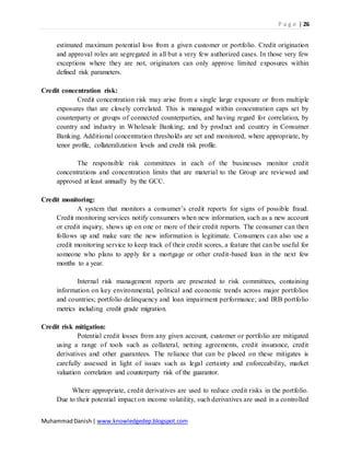 P a g e | 26
MuhammadDanish| www.knowledgedep.blogspot.com
estimated maximum potential loss from a given customer or portfolio. Credit origination
and approval roles are segregated in all but a very few authorized cases. In those very few
exceptions where they are not, originators can only approve limited exposures within
defined risk parameters.
Credit concentration risk:
Credit concentration risk may arise from a single large exposure or from multiple
exposures that are closely correlated. This is managed within concentration caps set by
counterparty or groups of connected counterparties, and having regard for correlation, by
country and industry in Wholesale Banking; and by product and country in Consumer
Banking. Additional concentration thresholds are set and monitored, where appropriate, by
tenor profile, collateralization levels and credit risk profile.
The responsible risk committees in each of the businesses monitor credit
concentrations and concentration limits that are material to the Group are reviewed and
approved at least annually by the GCC.
Credit monitoring:
A system that monitors a consumer’s credit reports for signs of possible fraud.
Credit monitoring services notify consumers when new information, such as a new account
or credit inquiry, shows up on one or more of their credit reports. The consumer can then
follows up and make sure the new information is legitimate. Consumers can also use a
credit monitoring service to keep track of their credit scores, a feature that can be useful for
someone who plans to apply for a mortgage or other credit-based loan in the next few
months to a year.
Internal risk management reports are presented to risk committees, containing
information on key environmental, political and economic trends across major portfolios
and countries; portfolio delinquency and loan impairment performance; and IRB portfolio
metrics including credit grade migration.
Credit risk mitigation:
Potential credit losses from any given account, customer or portfolio are mitigated
using a range of tools such as collateral, netting agreements, credit insurance, credit
derivatives and other guarantees. The reliance that can be placed on these mitigates is
carefully assessed in light of issues such as legal certainty and enforceability, market
valuation correlation and counterparty risk of the guarantor.
Where appropriate, credit derivatives are used to reduce credit risks in the portfolio.
Due to their potential impact on income volatility, such derivatives are used in a controlled
 