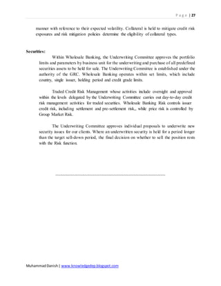 P a g e | 27
MuhammadDanish| www.knowledgedep.blogspot.com
manner with reference to their expected volatility. Collateral is held to mitigate credit risk
exposures and risk mitigation policies determine the eligibility of collateral types.
Securities:
Within Wholesale Banking, the Underwriting Committee approves the portfolio
limits and parameters by business unit for the underwriting and purchase of all predefined
securities assets to be held for sale. The Underwriting Committee is established under the
authority of the GRC. Wholesale Banking operates within set limits, which include
country, single issuer, holding period and credit grade limits.
Traded Credit Risk Management whose activities include oversight and approval
within the levels delegated by the Underwriting Committee carries out day-to-day credit
risk management activities for traded securities. Wholesale Banking Risk controls issuer
credit risk, including settlement and pre-settlement risk,, while price risk is controlled by
Group Market Risk.
The Underwriting Committee approves individual proposals to underwrite new
security issues for our clients. Where an underwritten security is held for a period longer
than the target sell-down period, the final decision on whether to sell the position rests
with the Risk function.
~~~~~~~~~~~~~~~~~~~~~~~~~~~~~~~~~~~~~~~~~~~~~
 